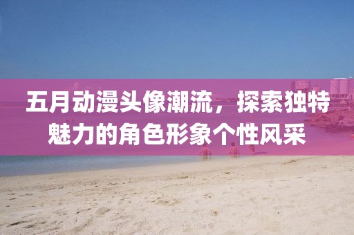 五月動(dòng)漫頭像潮流，探索獨(dú)特魅力的角色形象個(gè)性風(fēng)采