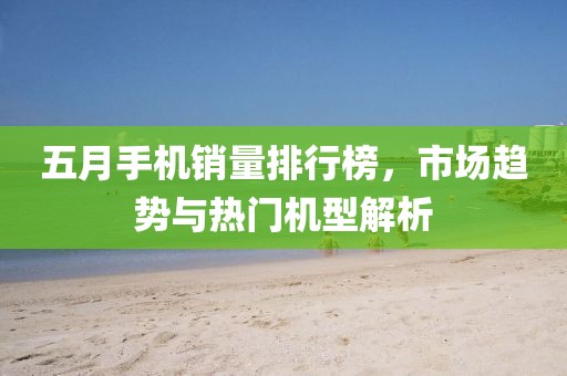 五月手機(jī)銷(xiāo)量排行榜，市場(chǎng)趨勢(shì)與熱門(mén)機(jī)型解析