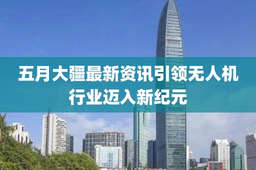 五月大疆最新資訊引領無人機行業邁入新紀元