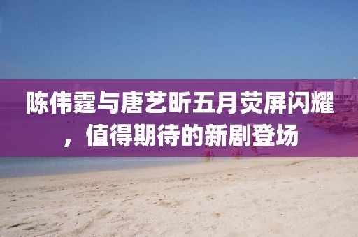 陳偉霆與唐藝昕五月熒屏閃耀，值得期待的新劇登場