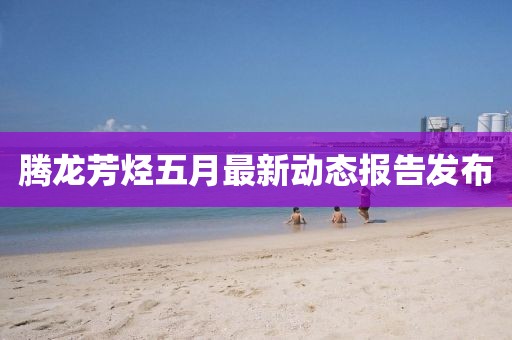 騰龍芳烴五月最新動(dòng)態(tài)報(bào)告發(fā)布