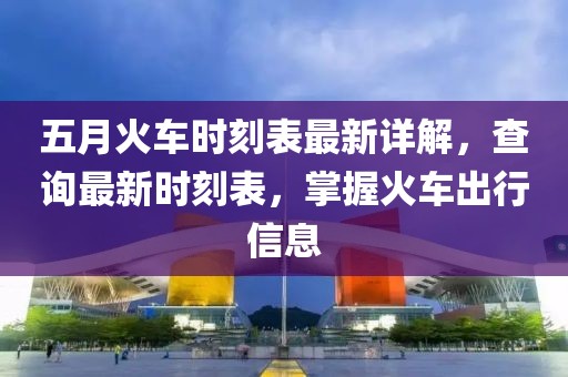 五月火車時刻表最新詳解，查詢最新時刻表，掌握火車出行信息