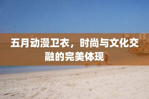 五月動漫衛(wèi)衣，時尚與文化交融的完美體現(xiàn)