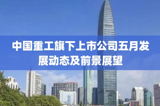 中國重工旗下上市公司五月發(fā)展動態(tài)及前景展望