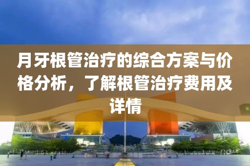月牙根管治療的綜合方案與價格分析，了解根管治療費用及詳情