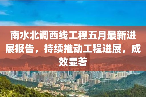 南水北調(diào)西線工程五月最新進展報告，持續(xù)推動工程進展，成效顯著