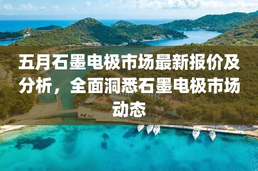 五月石墨電極市場最新報價及分析，全面洞悉石墨電極市場動態(tài)