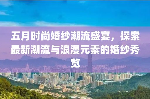五月時尚婚紗潮流盛宴，探索最新潮流與浪漫元素的婚紗秀覽