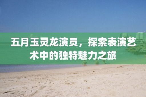 五月玉靈龍演員，探索表演藝術中的獨特魅力之旅