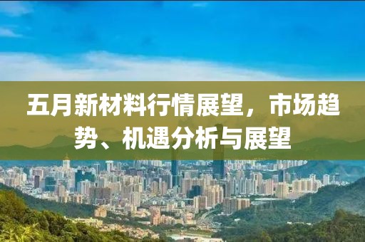 五月新材料行情展望，市場趨勢、機遇分析與展望
