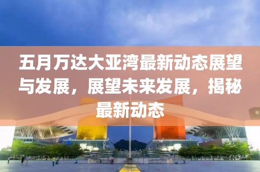 五月萬達大亞灣最新動態展望與發展，展望未來發展，揭秘最新動態