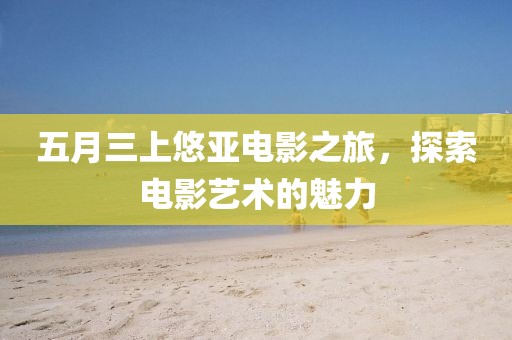 五月三上悠亞電影之旅，探索電影藝術(shù)的魅力