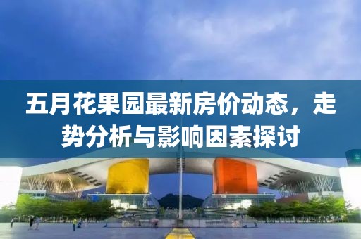 五月花果園最新房?jī)r(jià)動(dòng)態(tài)，走勢(shì)分析與影響因素探討