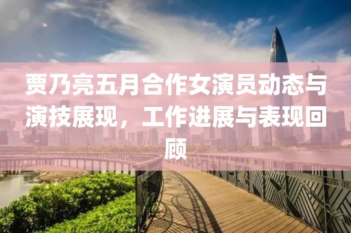 賈乃亮五月合作女演員動(dòng)態(tài)與演技展現(xiàn)，工作進(jìn)展與表現(xiàn)回顧