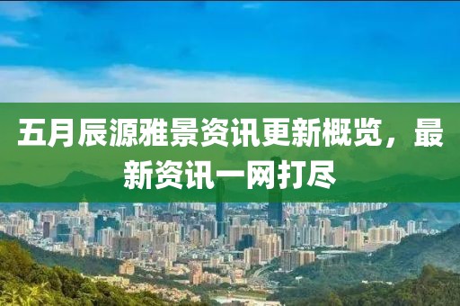 五月辰源雅景資訊更新概覽，最新資訊一網打盡