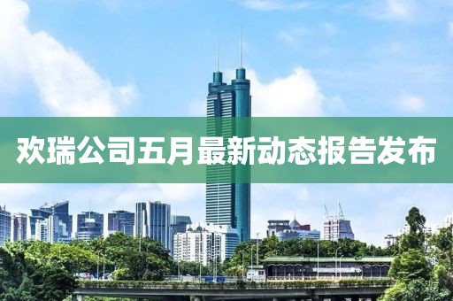 歡瑞公司五月最新動態報告發布