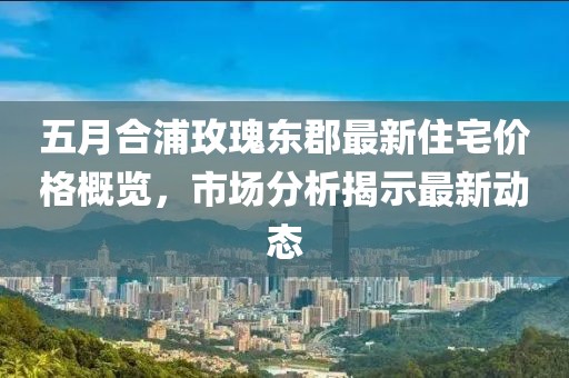 五月合浦玫瑰東郡最新住宅價格概覽，市場分析揭示最新動態