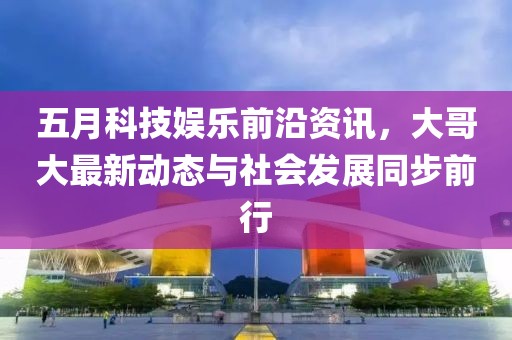 五月科技娛樂前沿資訊，大哥大最新動態與社會發展同步前行