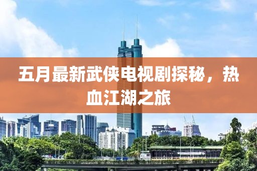 五月最新武俠電視劇探秘，熱血江湖之旅