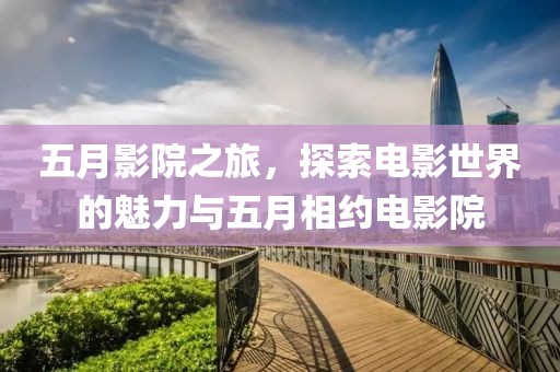 五月影院之旅，探索電影世界的魅力與五月相約電影院