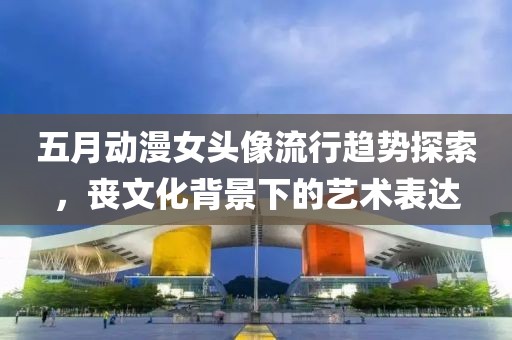 五月動(dòng)漫女頭像流行趨勢(shì)探索，喪文化背景下的藝術(shù)表達(dá)