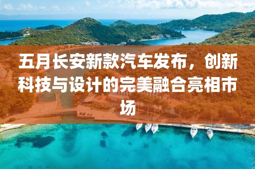 五月長(zhǎng)安新款汽車(chē)發(fā)布，創(chuàng)新科技與設(shè)計(jì)的完美融合亮相市場(chǎng)