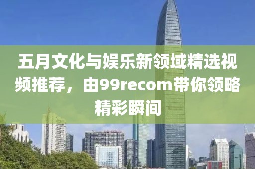 五月文化與娛樂新領域精選視頻推薦，由99recom帶你領略精彩瞬間