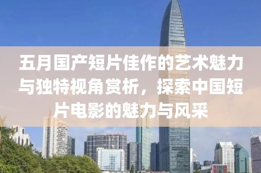 五月國產短片佳作的藝術魅力與獨特視角賞析，探索中國短片電影的魅力與風采