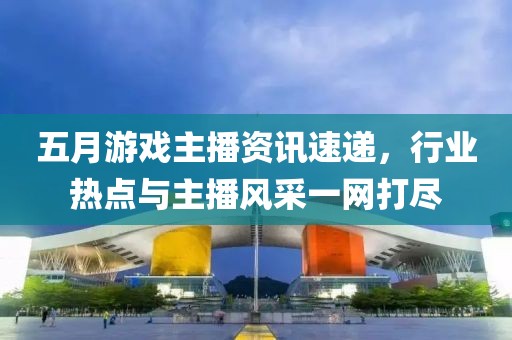五月游戲主播資訊速遞，行業熱點與主播風采一網打盡