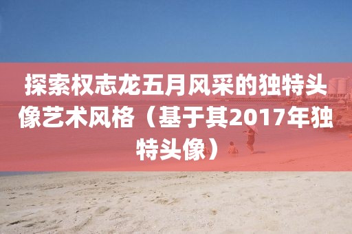 探索權志龍五月風采的獨特頭像藝術風格（基于其2017年獨特頭像）