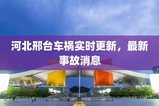 河北邢臺車禍實時更新，最新事故消息