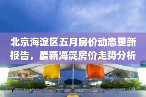 北京海淀區五月房價動態更新報告，最新海淀房價走勢分析