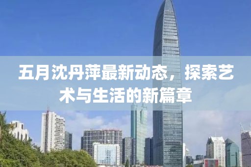 五月沈丹萍最新動態，探索藝術與生活的新篇章