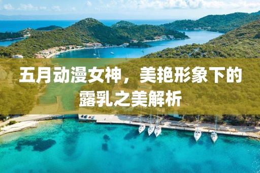 五月動漫女神，美艷形象下的露乳之美解析