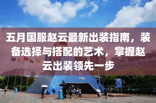五月國服趙云最新出裝指南，裝備選擇與搭配的藝術，掌握趙云出裝領先一步