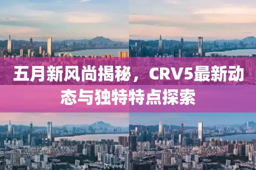 五月新風尚揭秘，CRV5最新動態與獨特特點探索