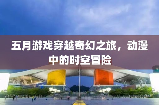 五月游戲穿越奇幻之旅，動漫中的時空冒險