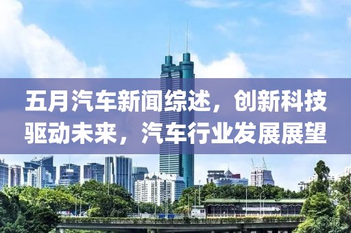 五月汽車新聞綜述，創新科技驅動未來，汽車行業發展展望