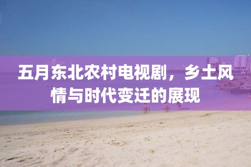 五月東北農村電視劇，鄉土風情與時代變遷的展現