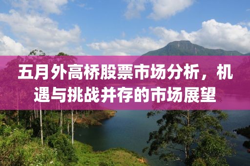 五月外高橋股票市場分析，機遇與挑戰并存的市場展望