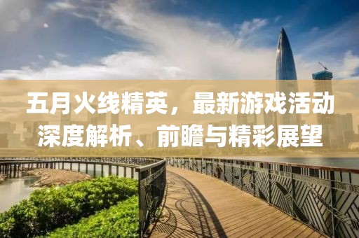 五月火線精英，最新游戲活動深度解析、前瞻與精彩展望