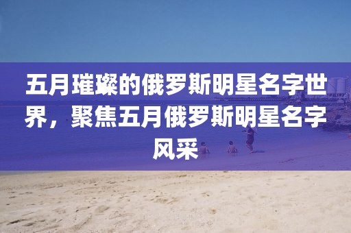 五月璀璨的俄羅斯明星名字世界，聚焦五月俄羅斯明星名字風采