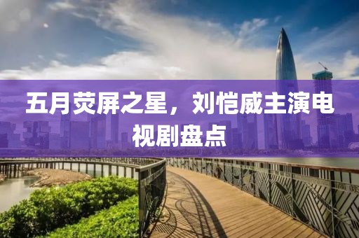 五月熒屏之星，劉愷威主演電視劇盤點
