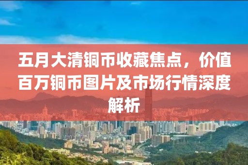 五月大清銅幣收藏焦點，價值百萬銅幣圖片及市場行情深度解析