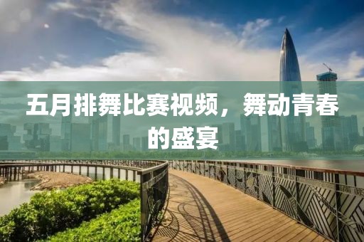 五月排舞比賽視頻，舞動青春的盛宴
