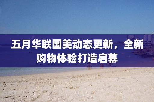 五月華聯(lián)國(guó)美動(dòng)態(tài)更新，全新購(gòu)物體驗(yàn)打造啟幕