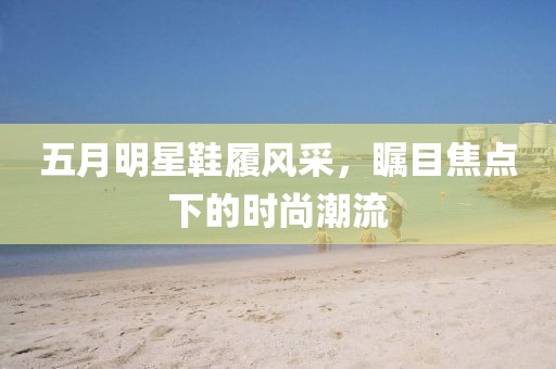 五月明星鞋履風(fēng)采，矚目焦點(diǎn)下的時(shí)尚潮流