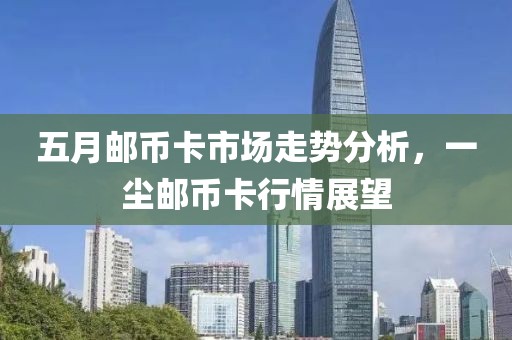 五月郵幣卡市場(chǎng)走勢(shì)分析，一塵郵幣卡行情展望