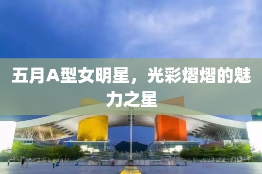 五月A型女明星，光彩熠熠的魅力之星