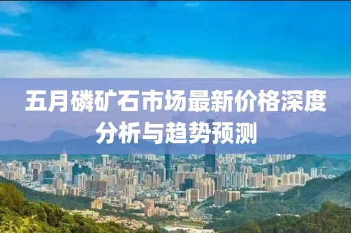 五月磷礦石市場最新價格深度分析與趨勢預測